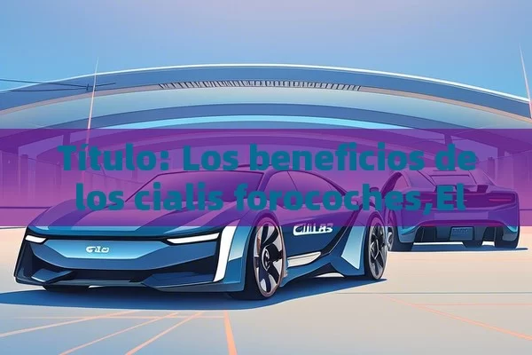 Los beneficios de los cialis forocoches,El Futuro de los Coches: Cialis Forocoches