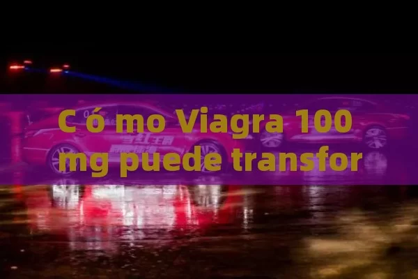 C ó mo Viagra 100 mg puede transformar tu vida sexual: gu í a completa y consejos para una mejor experiencia