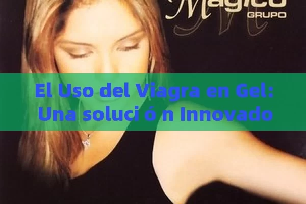 El Uso del Viagra en Gel: Una soluci ó n Innovadora para la disfunci ó n er é ctil