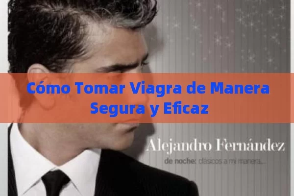 Cómo Tomar Viagra de Manera Segura y Eficaz - Viagra:Efectos y Comparativas